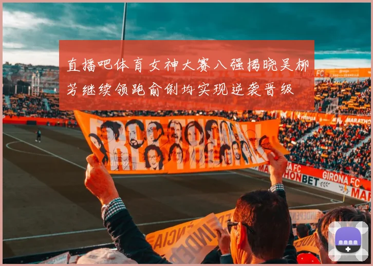 直播吧体育女神大赛八强揭晓吴柳芳继续领跑俞俐均实现逆袭晋级