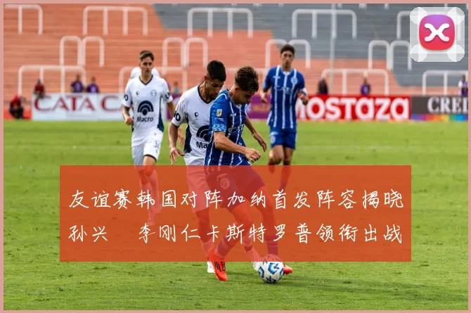 友谊赛韩国对阵加纳首发阵容揭晓孙兴慜李刚仁卡斯特罗普领衔出战