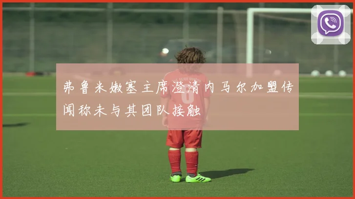 弗鲁米嫩塞主席澄清内马尔加盟传闻称未与其团队接触