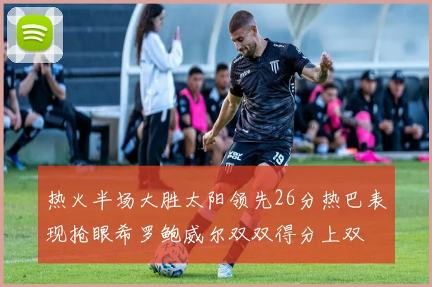 热火半场大胜太阳领先26分热巴表现抢眼希罗鲍威尔双双得分上双