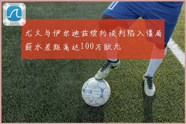 尤文与伊尔迪兹续约谈判陷入僵局薪水差距高达100万欧元