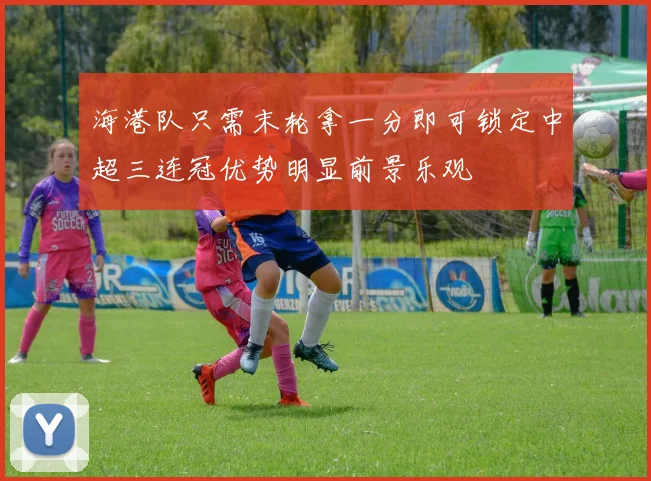 海港队只需末轮拿一分即可锁定中超三连冠优势明显前景乐观