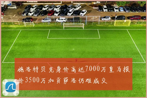 施洛特贝克身价高达7000万皇马报价3500万加贡萨洛仍难成交
