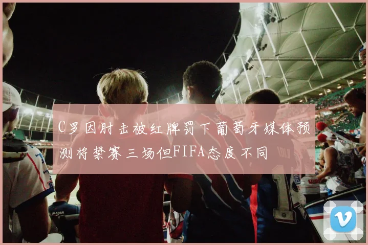 C罗因肘击被红牌罚下葡萄牙媒体预测将禁赛三场但FIFA态度不同