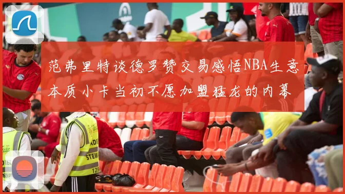 范弗里特谈德罗赞交易感悟NBA生意本质小卡当初不愿加盟猛龙的内幕揭秘