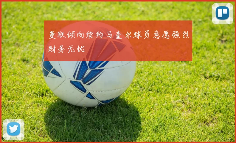 曼联倾向续约马奎尔球员意愿强烈财务无忧