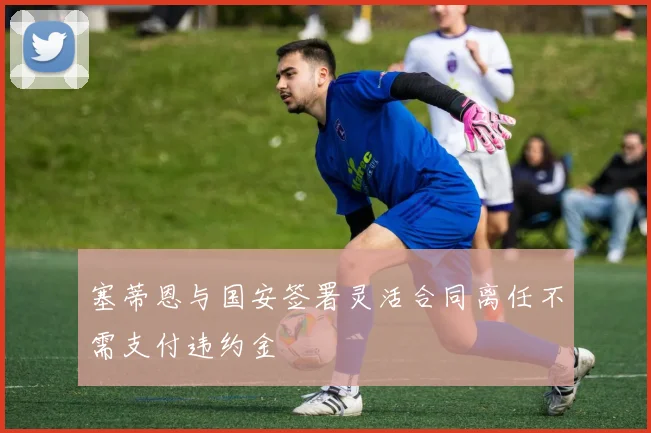 塞蒂恩与国安签署灵活合同离任不需支付违约金