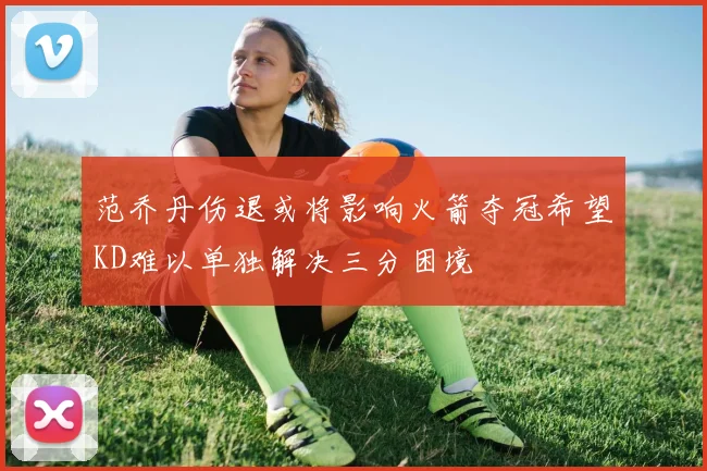 范乔丹伤退或将影响火箭夺冠希望KD难以单独解决三分困境