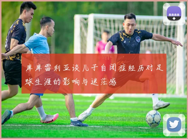 库库雷利亚谈儿子自闭症经历对足球生涯的影响与迷茫感