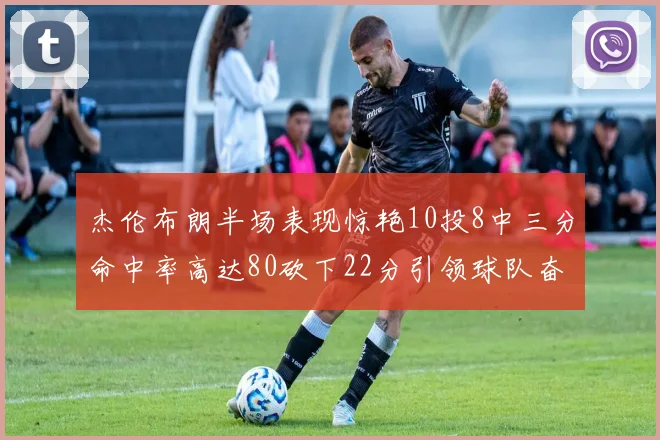 杰伦布朗半场表现惊艳10投8中三分命中率高达80砍下22分引领球队奋勇争先