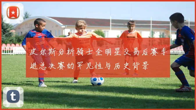 皮尔斯分析骑士全明星交易后赛季进总决赛的罕见性与历史背景