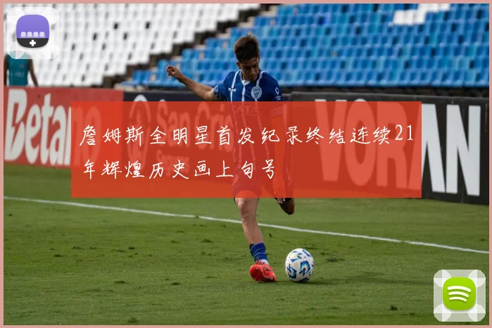 詹姆斯全明星首发纪录终结连续21年辉煌历史画上句号