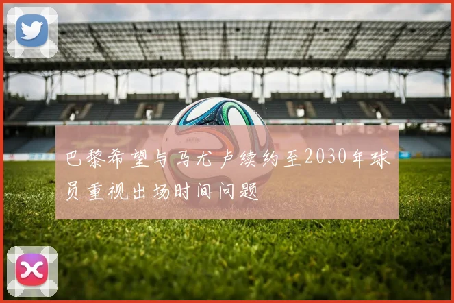巴黎希望与马尤卢续约至2030年球员重视出场时间问题