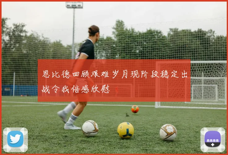 恩比德回顾艰难岁月现阶段稳定出战令我倍感欣慰
