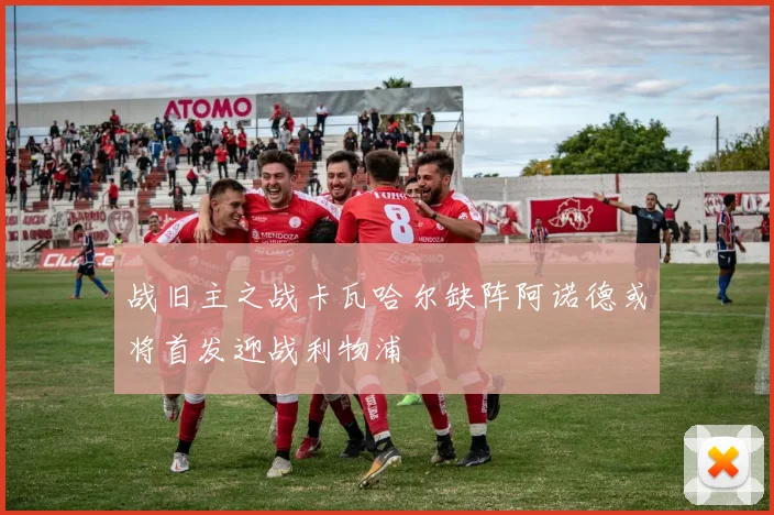 战旧主之战卡瓦哈尔缺阵阿诺德或将首发迎战利物浦