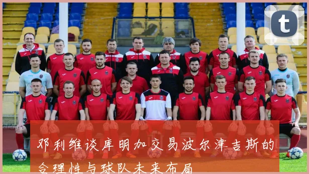 邓利维谈库明加交易波尔津吉斯的合理性与球队未来布局