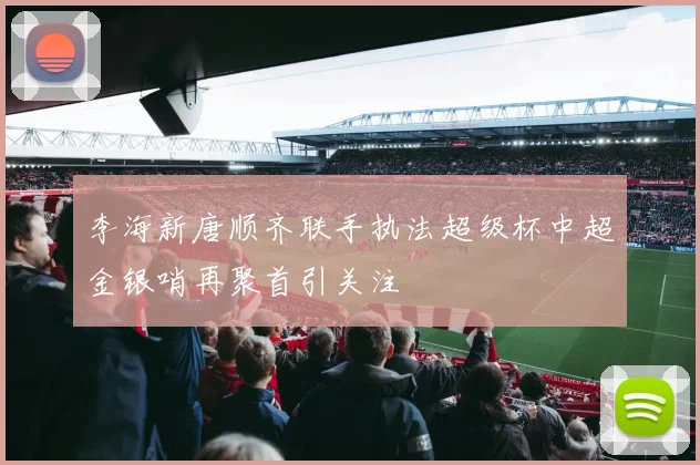 李海新唐顺齐联手执法超级杯中超金银哨再聚首引关注