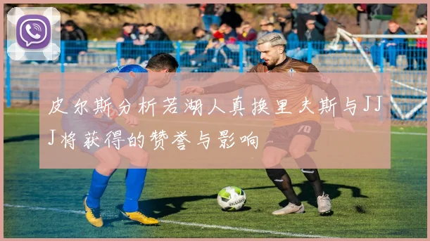 皮尔斯分析若湖人真换里夫斯与JJJ将获得的赞誉与影响