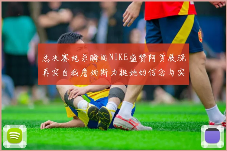 总决赛绝杀瞬间NIKE盛赞阿贾展现真实自我詹姆斯力挺她的信念与实力