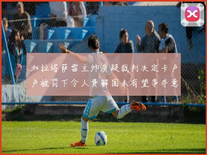 加拉塔萨雷主帅质疑裁判决定卡卢卢被罚下令人费解国米有望争夺意甲冠军