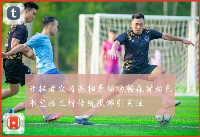 开拓者众将亮相秀场杨瀚森背粉色书包格兰特传统服饰引关注