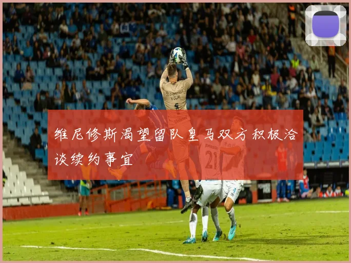 维尼修斯渴望留队皇马双方积极洽谈续约事宜