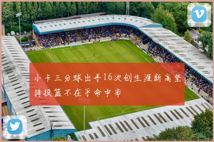 小卡三分球出手16次创生涯新高坚持投篮不在乎命中率