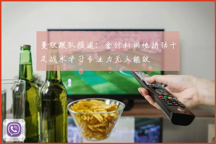 曼联跟队报道：舍什科训练拼劲十足战术学习专注力无人能敌