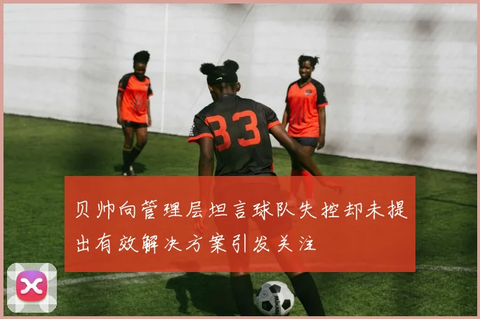贝帅向管理层坦言球队失控却未提出有效解决方案引发关注