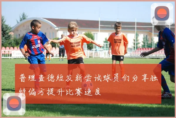 普理查德短发新尝试球员们分享独特偏方提升比赛速度