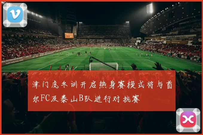 津门虎冬训开启热身赛模式将与首尔FC及泰山B队进行对抗赛