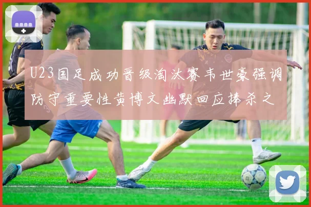 U23国足成功晋级淘汰赛韦世豪强调防守重要性黄博文幽默回应捧杀之说