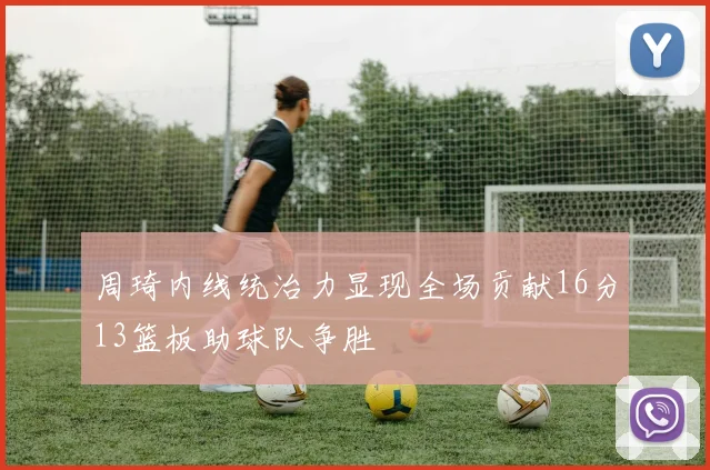 周琦内线统治力显现全场贡献16分13篮板助球队争胜