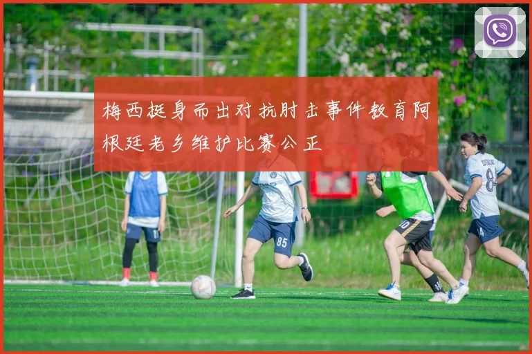 梅西挺身而出对抗肘击事件教育阿根廷老乡维护比赛公正